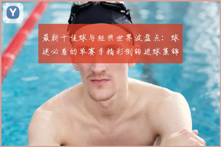 最新十佳球与经典世界波盘点：球迷必看的单赛季精彩倒钩进球集锦