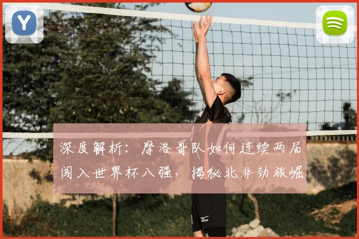 深度解析：摩洛哥队如何连续两届闯入世界杯八强，揭秘北非劲旅崛起之路