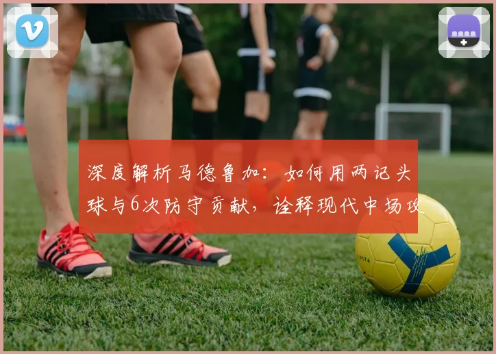 深度解析马德鲁加：如何用两记头球与6次防守贡献，诠释现代中场攻防一体