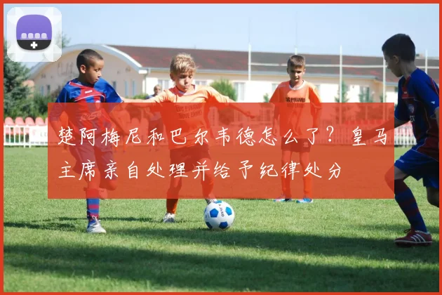 楚阿梅尼和巴尔韦德怎么了？皇马主席亲自处理并给予纪律处分