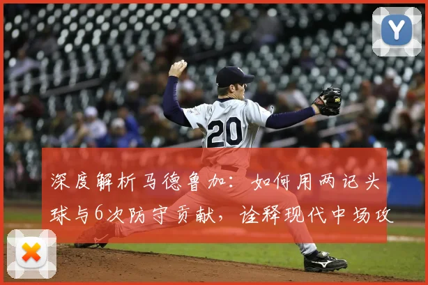 深度解析马德鲁加:如何用两记头球与6次防守贡献,诠释现代中场攻防一体