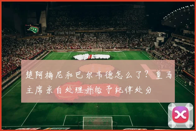楚阿梅尼和巴尔韦德怎么了？皇马主席亲自处理并给予纪律处分