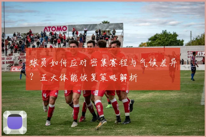 球员如何应对密集赛程与气候差异？五大体能恢复策略解析