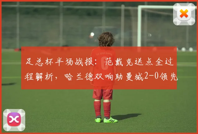 足总杯半场战报：范戴克送点全过程解析，哈兰德双响助曼城2-0领先利物浦