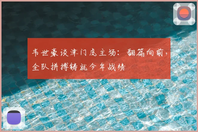 韦世豪谈津门虎主场：翻篇向前，全队拼搏铸就今年战绩