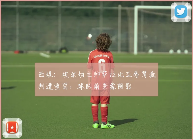西媒：埃尔切主帅萨拉比亚辱骂裁判遭重罚，球队前景蒙阴影